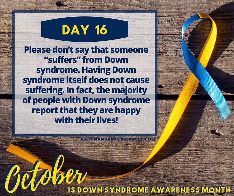 Suffering Down Syndrome Awareness Month Day 16

Please don't say that someone suffers from Down syndrome. Having Down syndrome itself does not cause suffering. In fact, the majority of people with Down syndrome report that they are happy with their lives.